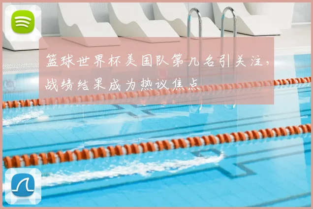 篮球世界杯美国队第几名引关注，战绩结果成为热议焦点