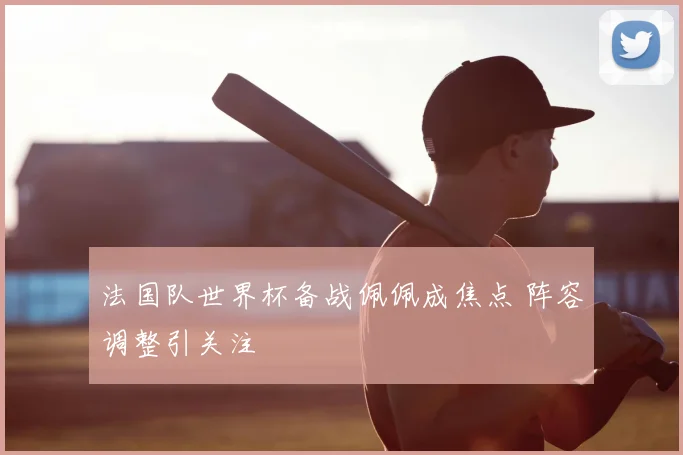 法国队世界杯备战佩佩成焦点 阵容调整引关注