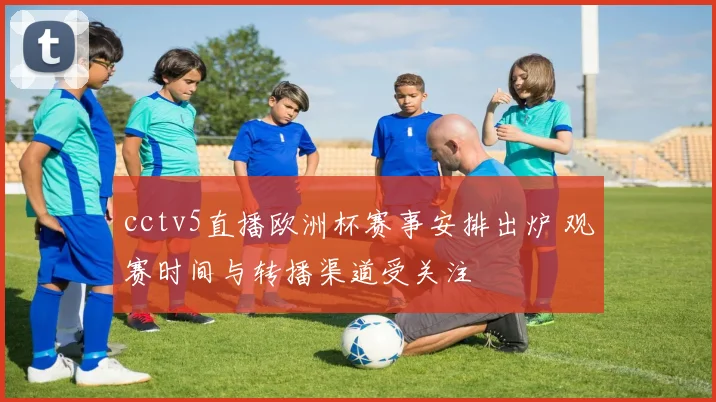cctv5直播欧洲杯赛事安排出炉 观赛时间与转播渠道受关注