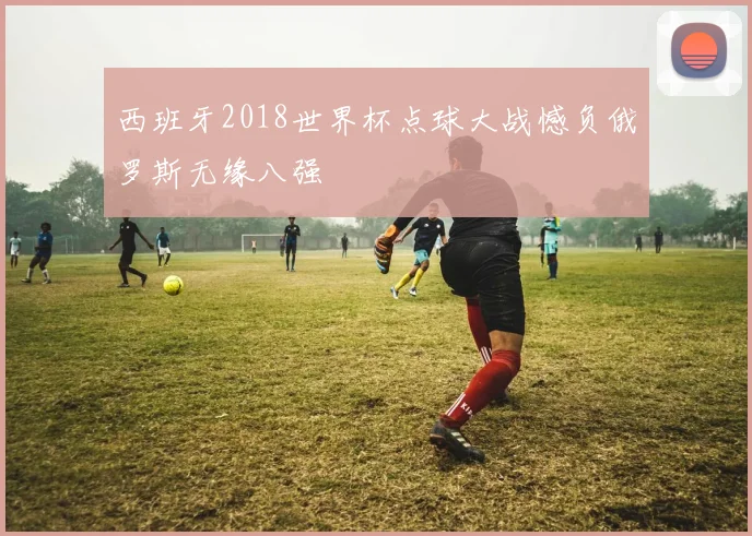 西班牙2018世界杯点球大战憾负俄罗斯无缘八强