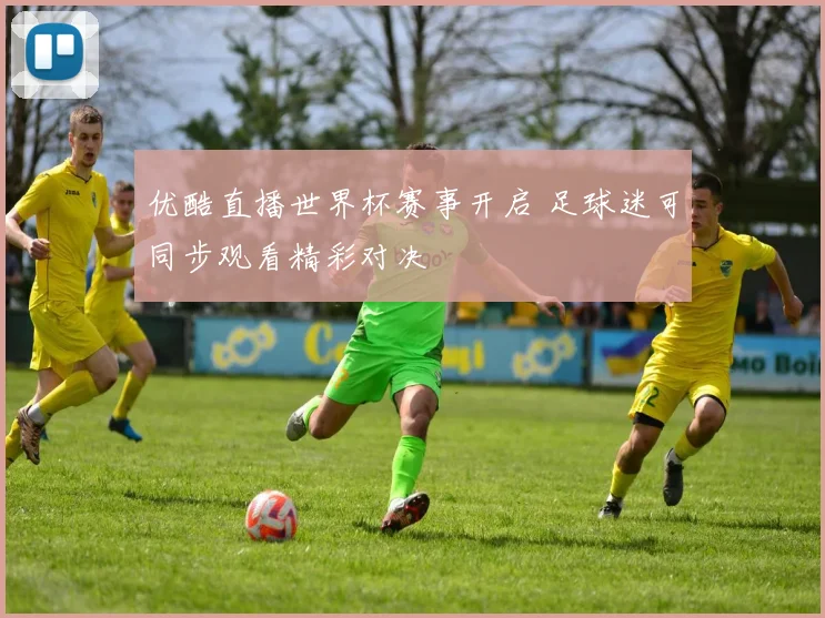 优酷直播世界杯赛事开启 足球迷可同步观看精彩对决