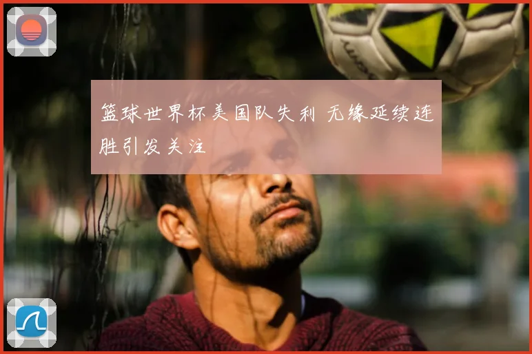 篮球世界杯美国队失利 无缘延续连胜引发关注