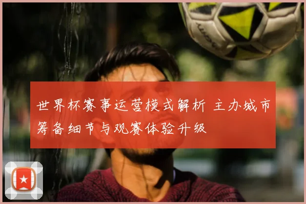 世界杯赛事运营模式解析 主办城市筹备细节与观赛体验升级