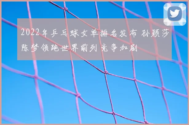 2022年乒乓球女单排名发布 孙颖莎陈梦领跑世界前列竞争加剧