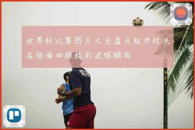 世界杯比赛图片大全盘点经典对决名场面回顾精彩进球瞬间
