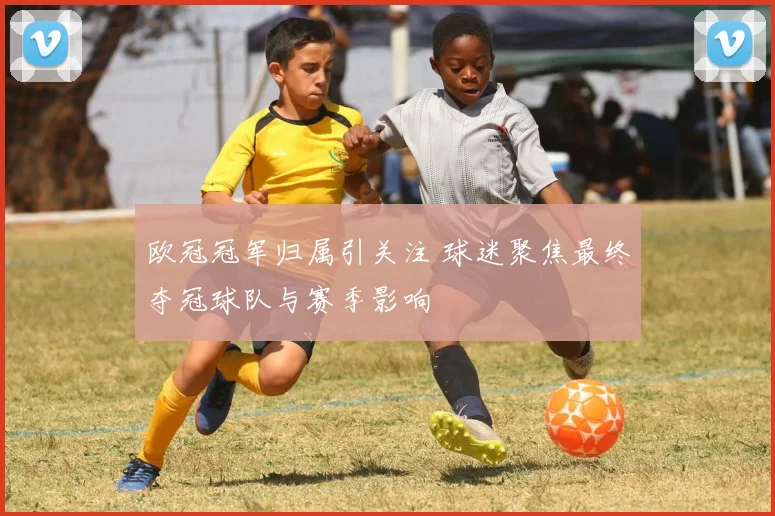 欧冠冠军归属引关注 球迷聚焦最终夺冠球队与赛季影响