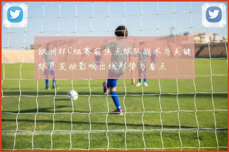 欧洲杯C组赛前焦点球队战术与关键球员变动影响出线形势与看点