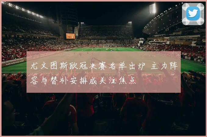 尤文图斯欧冠决赛名单出炉 主力阵容与替补安排成关注焦点
