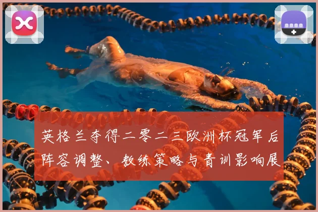 英格兰夺得二零二三欧洲杯冠军后阵容调整、教练策略与青训影响展望
