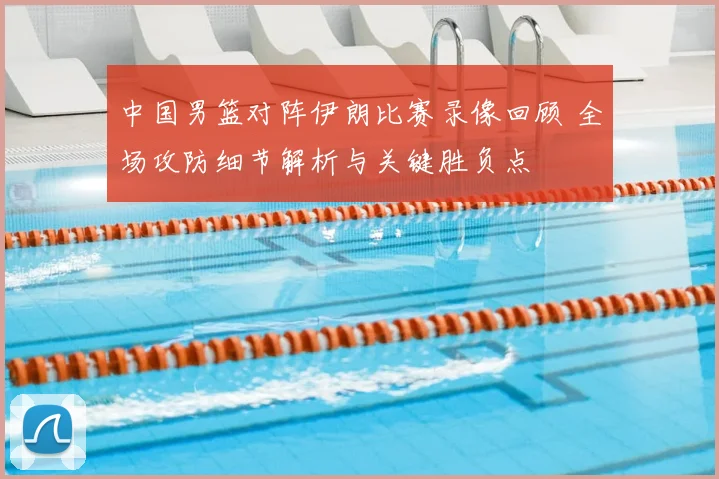 中国男篮对阵伊朗比赛录像回顾 全场攻防细节解析与关键胜负点