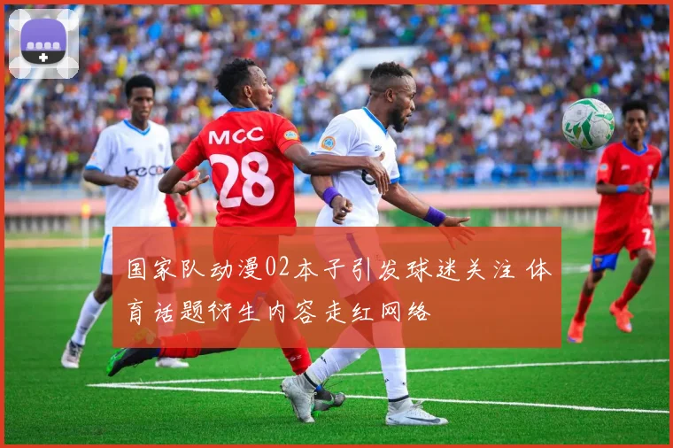 国家队动漫02本子引发球迷关注 体育话题衍生内容走红网络