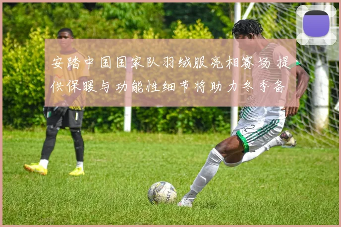 安踏中国国家队羽绒服亮相赛场 提供保暖与功能性细节将助力冬季备战