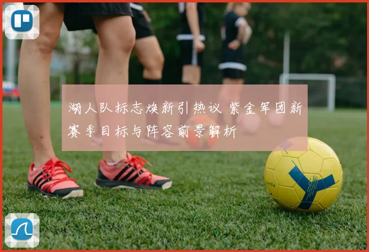 湖人队标志焕新引热议 紫金军团新赛季目标与阵容前景解析