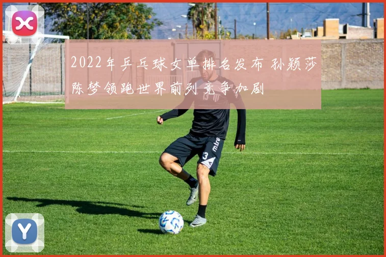 2022年乒乓球女单排名发布 孙颖莎陈梦领跑世界前列竞争加剧