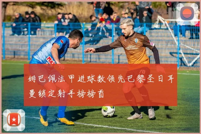 姆巴佩法甲进球数领先巴黎圣日耳曼锁定射手榜榜首