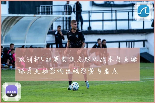欧洲杯C组赛前焦点球队战术与关键球员变动影响出线形势与看点