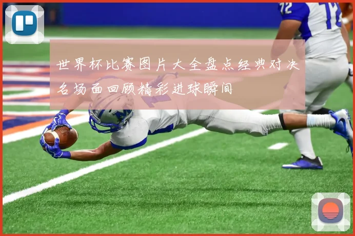 世界杯比赛图片大全盘点经典对决名场面回顾精彩进球瞬间