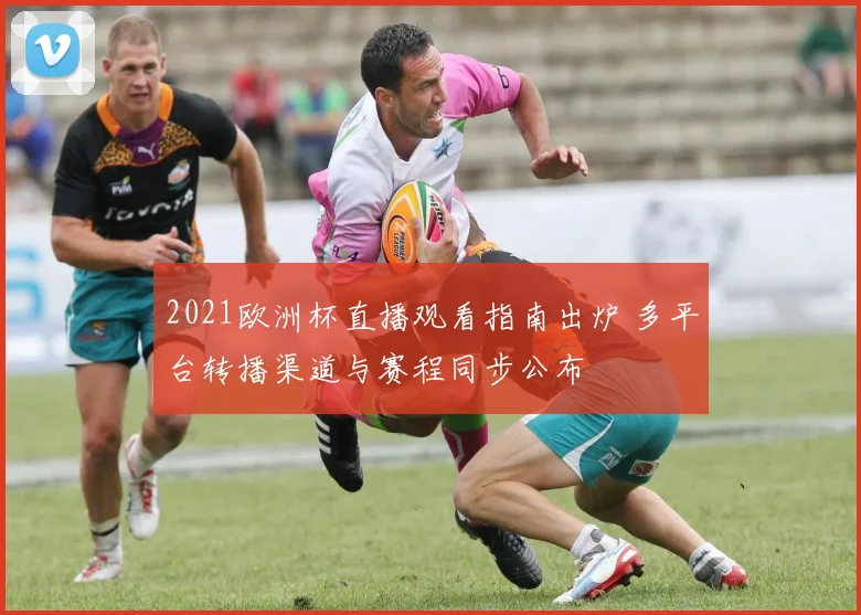 2021欧洲杯直播观看指南出炉 多平台转播渠道与赛程同步公布