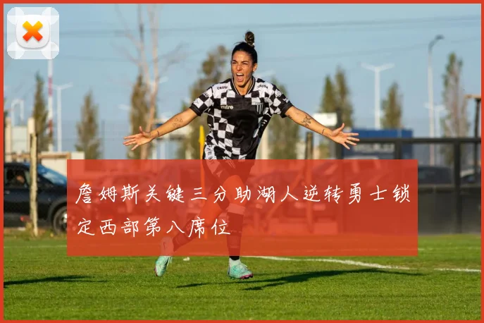 詹姆斯关键三分助湖人逆转勇士锁定西部第八席位