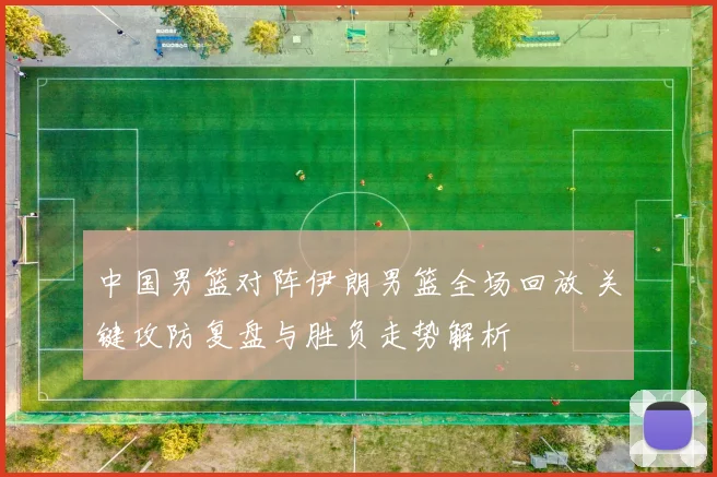中国男篮对阵伊朗男篮全场回放 关键攻防复盘与胜负走势解析