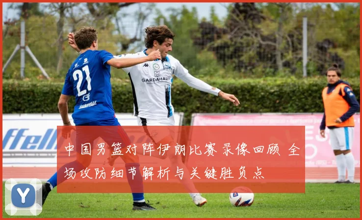 中国男篮对阵伊朗比赛录像回顾 全场攻防细节解析与关键胜负点