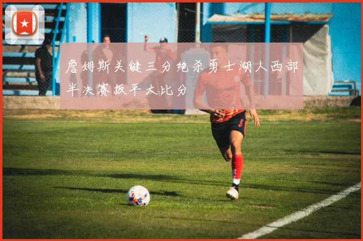 詹姆斯关键三分绝杀勇士湖人西部半决赛扳平大比分