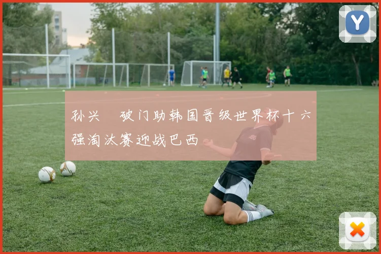 孙兴慜破门助韩国晋级世界杯十六强淘汰赛迎战巴西