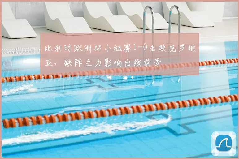 比利时欧洲杯小组赛1-0击败克罗地亚,缺阵主力影响出线前景