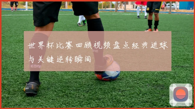 世界杯比赛回顾视频盘点经典进球与关键逆转瞬间