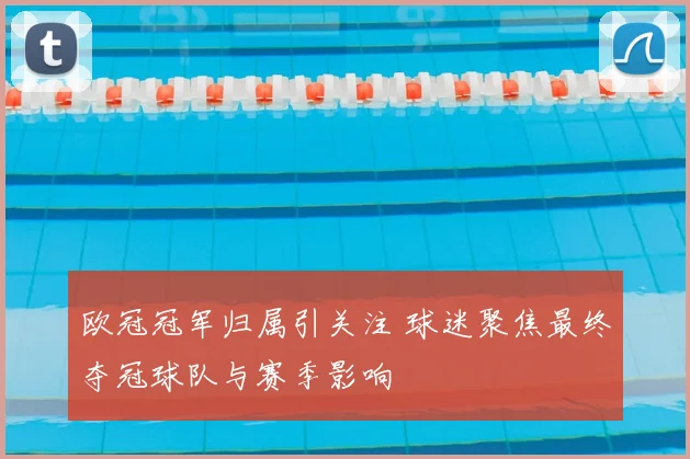 欧冠冠军归属引关注 球迷聚焦最终夺冠球队与赛季影响