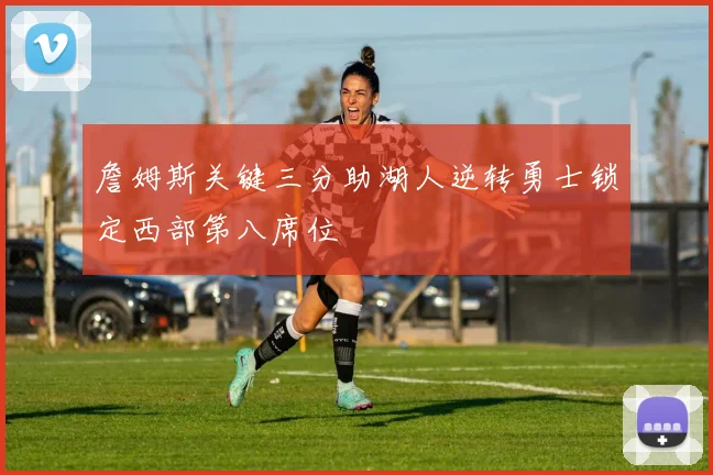 詹姆斯关键三分助湖人逆转勇士锁定西部第八席位