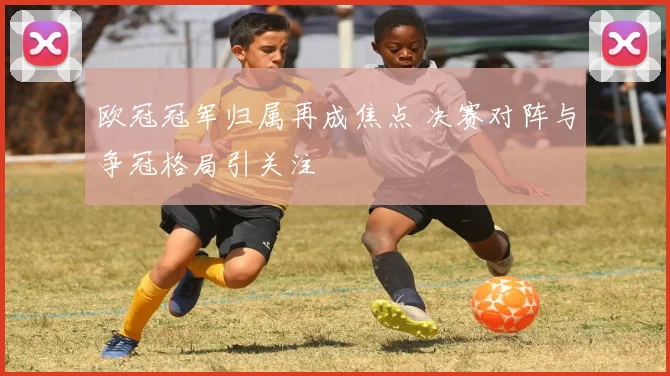 欧冠冠军归属再成焦点 决赛对阵与争冠格局引关注