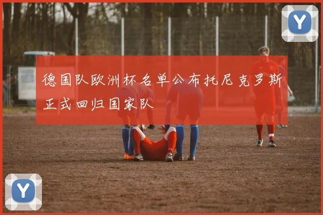 德国队欧洲杯名单公布托尼克罗斯正式回归国家队